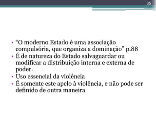 35




• “O moderno Estado é uma associação
  compulsória, que organiza a dominação” p.88
• É de natureza do Estado salvaguardar ou
  modificar a distribuição interna e externa de
  poder.
• Uso essencial da violência
• É somente este apelo à violência, e não pode ser
  definido de outra maneira
 