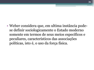 36




• Weber considera que, em ultima instância pode-
  se definir sociologicamente o Estado moderno
  somente em termos de seus meios específicos e
  peculiares, característicos das associações
  políticas, isto é, o uso da força física.
 