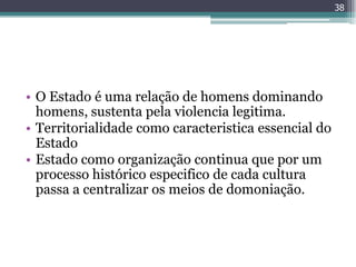 38




• O Estado é uma relação de homens dominando
  homens, sustenta pela violencia legitima.
• Territorialidade como caracteristica essencial do
  Estado
• Estado como organização continua que por um
  processo histórico especifico de cada cultura
  passa a centralizar os meios de domoniação.
 