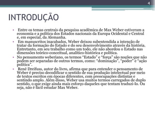 4



INTRODUÇÃO
• Entre os temas centrais da pesquisa acadêmica de Max Weber estiveram a
  economia e a política dos Estados nacionais da Europa Ocidental e Central
  e, em especial, da Alemanha.
• Em manuscritos inacabados, Weber deixou subentendida a intenção de
  tratar da formação do Estado e do seu desenvolvimento através da história.
  Entretanto, em seu trabalho como um todo, ele não abordou o Estado nas
  dimensões teórico-conceitual, analítico-histórica e política.
• No pensamento weberiano, os termos “Estado” e “força” são noções que não
  podem ser separadas de outros termos, como: “dominação”, “poder” e “ação
  política”.
• René Dreifuss, autor do livro, afirma que para entender o pensamento de
  Weber é preciso decodificar o sentido de sua produção intelectual por meio
  de textos escritos em épocas diferentes, com preocupações distintas e
  sentindo amplo. Além disso, Weber usa muitos termos carregados de duplo
  sentido, o que exige ainda mais esforço daqueles que tentam traduzi-lo. Ou
  seja, não é fácil estudar Max Weber.
 