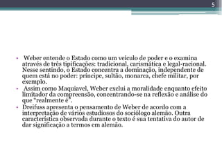5




• Weber entende o Estado como um veículo de poder e o examina
  através de três tipificações: tradicional, carismática e legal-racional.
  Nesse sentindo, o Estado concentra a dominação, independente de
  quem está no poder: príncipe, sultão, monarca, chefe militar, por
  exemplo.
• Assim como Maquiavel, Weber exclui a moralidade enquanto efeito
  limitador da compreensão, concentrando-se na reflexão e análise do
  que “realmente é”.
• Dreifuss apresenta o pensamento de Weber de acordo com a
  interpretação de vários estudiosos do sociólogo alemão. Outra
  característica observada durante o texto é sua tentativa do autor de
  dar significação a termos em alemão.
 