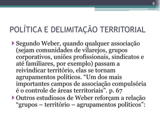 6




POLÍTICA E DELIMITAÇÃO TERRITORIAL
 Segundo Weber, quando qualquer associação
  (sejam comunidades de vilarejos, grupos
  corporativos, uniões profissionais, sindicatos e
  até familiares, por exemplo) passam a
  reivindicar território, elas se tornam
  agrupamentos políticos. “Um dos mais
  importantes campos de associação compulsória
  é o controle de áreas territoriais”. p. 67
 Outros estudiosos de Weber reforçam a relação
  “grupos – território – agrupamentos políticos”:
 