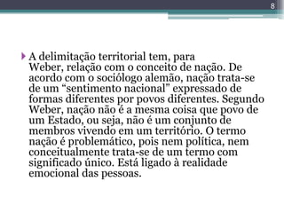 8




 A delimitação territorial tem, para
  Weber, relação com o conceito de nação. De
  acordo com o sociólogo alemão, nação trata-se
  de um “sentimento nacional” expressado de
  formas diferentes por povos diferentes. Segundo
  Weber, nação não é a mesma coisa que povo de
  um Estado, ou seja, não é um conjunto de
  membros vivendo em um território. O termo
  nação é problemático, pois nem política, nem
  conceitualmente trata-se de um termo com
  significado único. Está ligado à realidade
  emocional das pessoas.
 