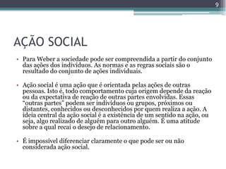9




AÇÃO SOCIAL
• Para Weber a sociedade pode ser compreendida a partir do conjunto
  das ações dos indivíduos. As normas e as regras sociais são o
  resultado do conjunto de ações individuais.

• Ação social é uma ação que é orientada pelas ações de outras
  pessoas. Isto é, todo comportamento cuja origem depende da reação
  ou da expectativa de reação de outras partes envolvidas. Essas
  “outras partes” podem ser indivíduos ou grupos, próximos ou
  distantes, conhecidos ou desconhecidos por quem realiza a ação. A
  ideia central da ação social é a existência de um sentido na ação, ou
  seja, algo realizado de alguém para outro alguém. É uma atitude
  sobre a qual recai o desejo de relacionamento.

• É impossível diferenciar claramente o que pode ser ou não
  considerada ação social.
 