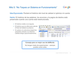 Mito 5: “No Toques un Sistema en Funcionamiento”

Idea Equivocada: Perderé el histórico del nivel de calidad sí optimizo mi cuenta

Hecho: El histórico de las palabras, los anuncios y la pagina de destino está
preservado cuando una cuenta está reestructurada.

      El histórico visible si se reajusta.
      El histórico que se utiliza para calcular
      el Nivel de Calidad se preserva
      Si vuelves a tu estructura original las
      campañas volverán a su Nivel de                                                  Calida
      Calidad antiguo (aproximadamente).




                         Consejo para un mejor uso de AdWords:
                         No tengas miedo de experimentar – siempre
                                    puedes volver atrás.


                                                                     Google Confidential and Proprietary   17
 