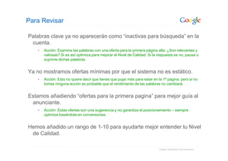 Para Revisar

Palabras clave ya no aparecerán como “inactivas para búsqueda” en la
 cuenta.
   •   Acción: Examina las palabras con una oferta para la primera página alta: ¿Son relevantes y
       valiosas? Si es así optimiza para mejorar el Nivel de Calidad. Si la respuesta es no, pausa o
       suprime dichas palabras.


Ya no mostramos ofertas mínimas por que el sistema no es estático.
   •   Acción: Esto no quiere decir que tienes que pujar más para estar en la 1ª pagina, pero si no
       tomas ninguna acción es probable que el rendimiento de las palabras no cambiará.


Estamos añadiendo “ofertas para la primera pagina” para mejor guía al
 anunciante.
   •   Acción: Estas ofertas son una sugerencia y no garantiza el posicionamiento – siempre
       optimiza basándote en conversiones.


Hemos añadido un rango de 1-10 para ayudarte mejor entender tu Nivel
 de Calidad.

                                                                            Google Confidential and Proprietary
 