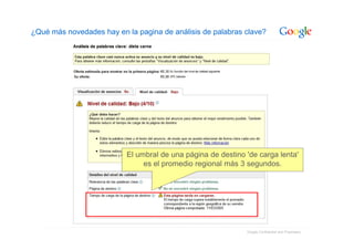 ¿Qué más novedades hay en la pagina de análisis de palabras clave?




                          El umbral de una página de destino 'de carga lenta'
                               es el promedio regional más 3 segundos.




                                                             Google Confidential and Proprietary
 