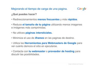 Mejorando el tiempo de carga de una pagina.
¿Qué puedes hacer?

• Redireccionamientos menos frecuentes y más rápidos.

• Reduce el tamaño de tu página utilizando menos imagenes
e imágenes más comprimidas.

• No utilices páginas intersticiales.

• Minimiza el uso de iframes en las paginas de destino.

• Utiliza las Herramientas para Webmasters de Google para
ver cuánto demora el sitio en ejecutarse.

• Contacta con tu webmaster o proveedor de hosting para
discutir las posibilidades.


                                                 Google Confidential and Proprietary
 