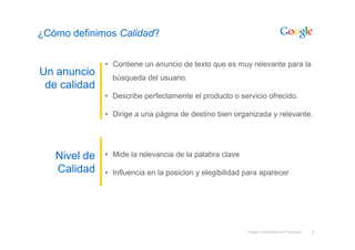 ¿Cómo definimos Calidad?

              • Contiene un anuncio de texto que es muy relevante para la
Un anuncio      búsqueda del usuario.
 de calidad
              • Describe perfectamente el producto o servicio ofrecido.

              • Dirige a una página de destino bien organizada y relevante.




   Nivel de   • Mide la relevancia de la palabra clave

   Calidad    • Influencia en la posicion y elegibilidad para aparecer




                                                         Google Confidential and Proprietary   8
 