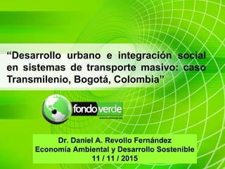 “Desarrollo urbano e integración social
en sistemas de transporte masivo: caso
Transmilenio, Bogotá, Colombia”
Dr. Daniel A. Revollo Fernández
Economía Ambiental y Desarrollo Sostenible
11 / 11 / 2015
 