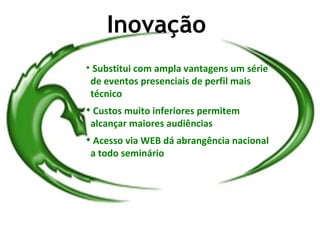 Inovação

     Substitui com ampla vantagens um série
    de eventos presenciais de perfil mais
    técnico

    Custos muito inferiores permitem
    alcançar maiores audiências

    Acesso via WEB dá abrangência nacional
    a todo seminário
 