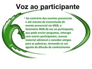 Voz ao participante
  
      Ao contrário dos eventos presenciais
      e até mesmo de transmissão de
      evento presencial via WEB, o
      Seminário WEB dá voz ao participante,
      que pode enviar perguntas, interagir
      com outros participantes, acessar
      material adicional e convidar amigos
      para as palestras, tornando-se um
      agente de difusão de conhecimento
 