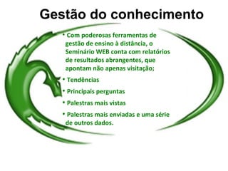 Gestão do conhecimento
   
       Com poderosas ferramentas de
       gestão de ensino à distância, o
       Seminário WEB conta com relatórios
       de resultados abrangentes, que
       apontam não apenas visitação;
   
       Tendências
   
       Principais perguntas
   
       Palestras mais vistas
   
       Palestras mais enviadas e uma série
       de outros dados.
 