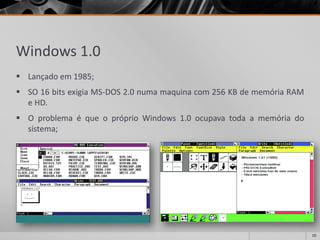Windows 1.0 
Lançadoem1985; 
SO16bitsexigiaMS-DOS2.0numamaquinacom256KBdememóriaRAMeHD. 
OproblemaéqueopróprioWindows1.0ocupavatodaamemóriadosistema; 
10 
 