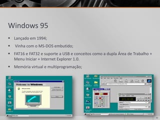 Windows 95 
Lançadoem1994; 
VinhacomoMS-DOSembutido; 
FAT16eFAT32esuporteaUSBeconceitoscomoaduplaÁreadeTrabalho+ MenuIniciar+InternetExplorer1.0. 
Memóriavirtualemultiprogramação; 
11 
 