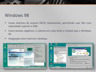 Windows 98 
UsavasistemasdearquivoFAT32nativamente,permitindousarHDscomcapacidadesuperiora2GB. 
Comopontosnegativos,osistemaeramaislentoeinstávelqueoWindows95. 
IntegraçãoentreInternetedesktop. 
12 
 