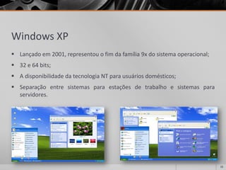 Windows XP 
Lançadoem2001,representouofimdafamília9xdosistemaoperacional; 
32e64bits; 
AdisponibilidadedatecnologiaNTparausuáriosdomésticos; 
Separaçãoentresistemasparaestaçõesdetrabalhoesistemasparaservidores. 
15 
 