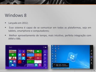 Windows 8 
Lançadoem2012; 
Essesistemaécapazdesecomunicaremtodasasplataformas,sejaemtablets,smartphoneecomputadores; 
Melhoraproveitamentodetempo,maisintuitivo,perfeitaintegraçãocomARMeX86. 
18 
 
