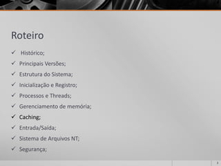 Roteiro 
Histórico; 
Principais Versões; 
Estrutura do Sistema; 
Inicialização e Registro; 
Processos e Threads; 
Gerenciamento de memória; 
Caching; 
Entrada/Saída; 
Sistema de Arquivos NT; 
Segurança; 
2 
 