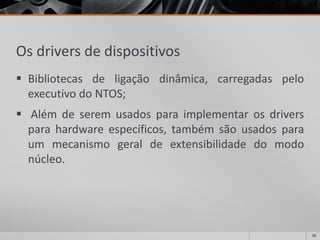 Osdriversdedispositivos 
Bibliotecasdeligaçãodinâmica,carregadaspeloexecutivodoNTOS; 
Alémdeseremusadosparaimplementarosdriversparahardwareespecíficos,tambémsãousadosparaummecanismogeraldeextensibilidadedomodonúcleo. 
26 
 