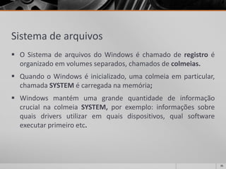 Sistema de arquivos 
OSistemadearquivosdoWindowséchamadoderegistroéorganizadoemvolumesseparados,chamadosdecolmeias. 
QuandooWindowséinicializado,umacolmeiaemparticular, chamadaSYSTEMécarregadanamemória; 
WindowsmantémumagrandequantidadedeinformaçãocrucialnacolmeiaSYSTEM,porexemplo:informaçõessobrequaisdriversutilizaremquaisdispositivos,qualsoftwareexecutarprimeiroetc. 
35 
 
