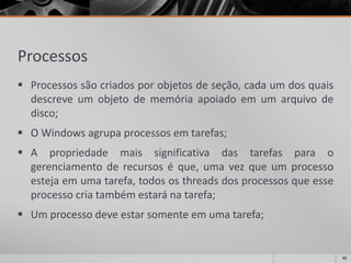 Processos 
Processossãocriadosporobjetosdeseção,cadaumdosquaisdescreveumobjetodememóriaapoiadoemumarquivodedisco; 
O Windows agrupa processos em tarefas; 
Apropriedademaissignificativadastarefasparaogerenciamentoderecursoséque,umavezqueumprocessoestejaemumatarefa,todososthreadsdosprocessosqueesseprocessocriatambémestaránatarefa; 
Um processo deve estar somente em uma tarefa; 
40 
 