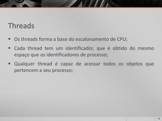 Threads 
OsthreadsformaabasedoescalonamentodeCPU; 
Cadathreadtemumidentificador,queéobtidodomesmoespaçoqueosidentificadoresdeprocesso; 
Qualquerthreadécapazdeacessartodososobjetosquepertencemaseuprocesso; 
42 
 