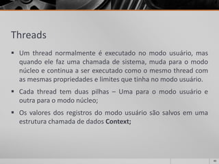 Threads 
Umthreadnormalmenteéexecutadonomodousuário,masquandoelefazumachamadadesistema,mudaparaomodonúcleoecontinuaaserexecutadocomoomesmothreadcomasmesmaspropriedadeselimitesquetinhanomodousuário. 
Cadathreadtemduaspilhas–Umaparaomodousuárioeoutraparaomodonúcleo; 
OsvaloresdosregistrosdomodousuáriosãosalvosemumaestruturachamadadedadosContext; 
43 
 