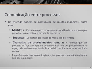 Comunicação entre processos 
Osthreadspodemsecomunicardemuitasmaneiras,entreelas: 
Mailslots-Permitemqueoprocessoemissordifundaumamensagemparadiversosreceptores,emvezdeapenasum. 
Soquetes-Conectamprocessosdemáquinasdiferentes; 
Chamadasdeprocedimentosremotas-PermitequeumprocessoAfaçacomqueumprocessoBchameumprocedimentonoespaçodeendereçamentodeBapedidodeAeretorneoresultadoparaA; 
Éaperfeiçoadoparacomunicaçõesentreprocessosnamáquinalocalenãooperaemrede; 
44 
 