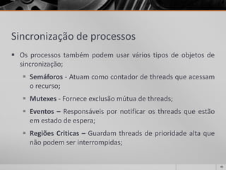 Sincronizaçãode processos 
Osprocessostambémpodemusarváriostiposdeobjetosdesincronização; 
Semáforos-Atuamcomocontadordethreadsqueacessamorecurso; 
Mutexes-Forneceexclusãomútuadethreads; 
Eventos–Responsáveispornotificarosthreadsqueestãoemestadodeespera; 
RegiõesCriticas–Guardamthreadsdeprioridadealtaquenãopodemserinterrompidas; 
45 
 