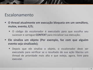 Escalonamento 
Othreadatualmenteemexecuçãobloqueiaemumsemáforo, mutex,evento,E/S; 
OcódigodoescalonadoréexecutadoparaqueescolhaseusucessorecarregueCONTEXTparainicializarsuaexecução; 
Elesinalizaumobjeto(Porexemplo,fazcomquealguémeventosejasinalizado); 
Depoisqueelesinalizaoobjeto,oescalonadordeveserexecutadoparaverificarseoresultadodesuaaçãoliberouumthreaddeprioridademaisaltaequeesteja,agora,livreparaexecutar. 
46 
 