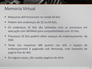 50 
Memoria Virtual 
Máquinasx64funcionamnomodo64bits 
Podemtemendereçosde32ou64bits. 
Osendereços32bitssãoutilizadoscomosprocessosemexecuçãocomWOW64paracompatibilidadecom32bits. 
Processos32bitspodemobterespaçosdeendereçamentode4GB. 
Tantonasmaquinasx86quantonasx64,oespaçodeendereçamentoépaginadosobdemanda,comtamanhodepaginafixode4kb. 
Emalgunscasos,sãousadaspaginasde4mb.  