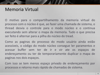 52 
Memoria Virtual 
Omotivoparaocompartilhamentodamemoriavirtualdoprocessocomonúcleoéque,aofazerumachamadadesistema,othreaddesviaocontroleparaomodonúcleoeocontinuaexecutandosemalteraromapadamemoria.Tudooqueprecisaserfeitoéalternarparaapilhadonúcleodotread. 
Comoaspaginasdoprocessodomodousuárioaindaestãoacessíveis,ocódigodomodonúcleoconseguelerparamentoseacessarbuffersemterdeirevirateosespaçosdeendereçamentoouterdetemporariamenteduplicaromapadepaginasnosdoisespaços. 
Comissosetemmenosespaçoprivadodeendereçamentoporprocessoseretornomaisrápidodechamadasdesistema.  
