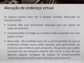 53 
Alocação de endereço virtual 
Aspaginaspodemestarem3estados:Inválida,ReservadaouComprometida. 
Invalida:Nãoestáatualmentemapeadaparaumobjetodeseçãodememória. 
Comprometida:Ocódigoouosdadosestãomapeadosemumapaginavirtual. 
Reservada:Sãoinválidosmascomaparticularidadedequeosendereçosvirtuaisnuncaserãoalocadospelogerenciadordememoriaparanenhumoutroproposito.Elagarantequeapilhaaumenteateseutamanhamáximosemcorreroriscodequealgumaspaginascontiguasdoespaçodeendereçamentovirtualnecessárioapilhasejamliberadasparaoutrofim  