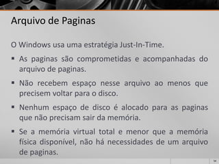54 
Arquivo de Paginas 
OWindowsusaumaestratégiaJust-In-Time. 
Aspaginassãocomprometidaseacompanhadasdoarquivodepaginas. 
Nãorecebemespaçonessearquivoaomenosqueprecisemvoltarparaodisco. 
Nenhumespaçodediscoéalocadoparaaspaginasquenãoprecisamsairdamemória. 
Seamemóriavirtualtotalemenorqueamemóriafísicadisponível,nãohánecessidadesdeumarquivodepaginas.  