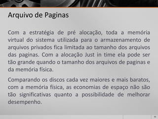 55 
Arquivo de Paginas 
Comaestratégiadepréalocação,todaamemóriavirtualdosistemautilizadaparaoarmazenamentodearquivosprivadosficalimitadaaotamanhodosarquivosdaspaginas.ComaalocaçãoJustintimeelapodesertãograndequandootamanhodosarquivosdepaginasedamemóriafísica. 
Comparandoosdiscoscadavezmaioresemaisbaratos, comamemóriafísica,aseconomiasdeespaçonãosãotãosignificativasquantoapossibilidadedemelhorardesempenho.  