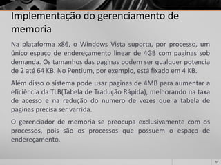 57 
Implementação do gerenciamento de memoria 
Naplataformax86,oWindowsVistasuporta,porprocesso,umúnicoespaçodeendereçamentolinearde4GBcompaginassobdemanda.Ostamanhosdaspaginaspodemserqualquerpotenciade2até64KB.NoPentium,porexemplo,estáfixadoem4KB. 
Alémdissoosistemapodeusarpaginasde4MBparaaumentaraeficiênciadaTLB(TabeladeTraduçãoRápida),melhorandonataxadeacessoenareduçãodonumerodevezesqueatabeladepaginasprecisaservarrida. 
Ogerenciadordememoriasepreocupaexclusivamentecomosprocessos,poissãoosprocessosquepossuemoespaçodeendereçamento.  