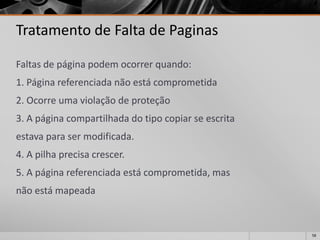 58 
Tratamento de Falta de Paginas 
Faltasdepáginapodemocorrerquando: 
1.Páginareferenciadanãoestácomprometida 
2.Ocorreumaviolaçãodeproteção 
3.Apáginacompartilhadadotipocopiarseescrita 
estavaparasermodificada. 
4.Apilhaprecisacrescer. 
5.Apáginareferenciadaestácomprometida,mas 
nãoestámapeada  