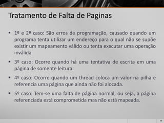 59 
Tratamento de Falta de Paginas 
1ºe2ºcaso:Sãoerrosdeprogramação,causadoquandoumprogramatentautilizarumendereçoparaoqualnãosesupõeexistirummapeamentoválidooutentaexecutarumaoperaçãoinválida. 
3ºcaso:Ocorrequandoháumatentativadeescritaemumapáginadesomenteleitura. 
4ºcaso:Ocorrequandoumthreadcolocaumvalornapilhaereferenciaumapáginaqueaindanãofoialocada. 
5ºcaso:Tem-seumafaltadepáginanormal,ouseja,apáginareferenciadaestácomprometidamasnãoestámapeada.  