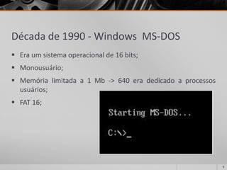 Década de 1990 -Windows MS-DOS 
Eraumsistemaoperacionalde16bits; 
Monousuário; 
Memórialimitadaa1Mb->640eradedicadoaprocessosusuários; 
FAT16; 
6 
 