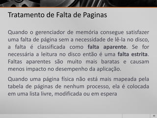 60 
Tratamento de Falta de Paginas 
Quandoogerenciadordememóriaconseguesatisfazerumafaltadepáginasemanecessidadedelê-lanodisco, afaltaéclassificadacomofaltaaparente.Sefornecessáriaaleituranodiscoentãoéumafaltaestrita. Faltasaparentessãomuitomaisbaratasecausammenosimpactonodesempenhodaaplicação. 
Quandoumapáginafísicanãoestámaismapeadapelatabeladepáginasdenenhumprocesso,elaécolocadaemumalistalivre,modificadaouemespera  