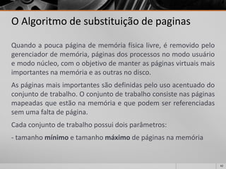62 
O Algoritmo de substituição de paginas 
Quandoapoucapáginadememóriafísicalivre,éremovidopelogerenciadordememória,páginasdosprocessosnomodousuárioemodonúcleo,comoobjetivodemanteraspáginasvirtuaismaisimportantesnamemóriaeasoutrasnodisco. 
Aspáginasmaisimportantessãodefinidaspelousoacentuadodoconjuntodetrabalho.Oconjuntodetrabalhoconsistenaspáginasmapeadasqueestãonamemóriaequepodemserreferenciadassemumafaltadepágina. 
Cadaconjuntodetrabalhopossuidoisparâmetros: 
-tamanhomínimoetamanhomáximodepáginasnamemória  