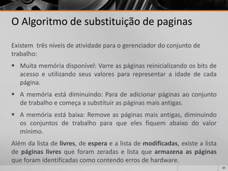 63 
O Algoritmo de substituição de paginas 
Existem três níveis de atividade para o gerenciador do conjunto de trabalho: 
Muitamemóriadisponível:Varreaspáginasreinicializandoosbitsdeacessoeutilizandoseusvalorespararepresentaraidadedecadapágina. 
Amemóriaestádiminuindo:Paradeadicionarpáginasaoconjuntodetrabalhoecomeçaasubstituiraspáginasmaisantigas. 
Amemóriaestábaixa:Removeaspáginasmaisantigas,diminuindoosconjuntosdetrabalhoparaqueelesfiquemabaixodovalormínimo. 
Alémdalistadelivres,deesperaealistademodificadas,existealistadepáginaslivresqueforamzeradaselistaquearmazenaaspáginasqueforamidentificadascomocontendoerrosdehardware.  