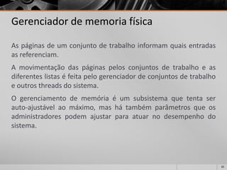 65 
Gerenciador de memoria física 
Aspáginasdeumconjuntodetrabalhoinformamquaisentradasasreferenciam. 
Amovimentaçãodaspáginaspelosconjuntosdetrabalhoeasdiferenteslistaséfeitapelogerenciadordeconjuntosdetrabalhoeoutrosthreadsdosistema. 
Ogerenciamentodememóriaéumsubsistemaquetentaserauto-ajustávelaomáximo,mashátambémparâmetrosqueosadministradorespodemajustarparaatuarnodesempenhodosistema.  
