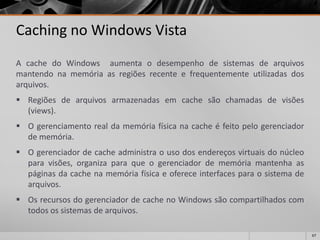 67 
Cachingno Windows Vista 
AcachedoWindowsaumentaodesempenhodesistemasdearquivosmantendonamemóriaasregiõesrecenteefrequentementeutilizadasdosarquivos. 
Regiõesdearquivosarmazenadasemcachesãochamadasdevisões(views). 
Ogerenciamentorealdamemóriafísicanacacheéfeitopelogerenciadordememória. 
Ogerenciadordecacheadministraousodosendereçosvirtuaisdonúcleoparavisões,organizaparaqueogerenciadordememóriamantenhaaspáginasdacachenamemóriafísicaeofereceinterfacesparaosistemadearquivos. 
OsrecursosdogerenciadordecachenoWindowssãocompartilhadoscomtodosossistemasdearquivos.  