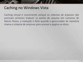 68 
Cachingno Windows Vista 
Cachingvirtualéconvenienteporqueossistemasdearquivosnãoprecisamprimeirotraduziraspartesdoarquivoemnúmerosdeblocosfísicos,atraduçãoéfeitaquandoogerenciadordememóriachamaosistemadearquivosparaacessarapáginanodisco.  