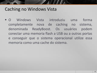 69 
Cachingno Windows Vista 
OWindowsVistaintroduziuumaformacompletamentenovadecachingnosistema, denominadaReadyBoost.OsusuáriospodemconectarumamemoriaflashaUSBouaoutrasportaseconseguirqueosistemaoperacionalutilizeessamemoriacomoumacachedosistema.  