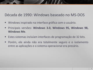 Década de 1990: Windows baseado no MS-DOS 
Windowsinspiradonainterfacegráficacomousuário. 
Principaisversões:Windows3.0,Windows95,Windows98, WindowsMe. 
Estessistemasincluíaminterfacesdeprogramaçãode32bits. 
Porém,eleaindanãoeratotalmenteseguroeoisolamentoentreasaplicaçõeseosistemaoperacionaleraprecário. 
7 
 