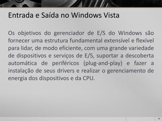 70 
Entrada e Saída no Windows Vista 
OsobjetivosdogerenciadordeE/SdoWindowssãofornecerumaestruturafundamentalextensíveleflexívelparalidar,demodoeficiente,comumagrandevariedadededispositivoseserviçosdeE/S,suportaradescobertaautomáticadeperiféricos(plug-and-play)efazerainstalaçãodeseusdriverserealizarogerenciamentodeenergiadosdispositivosedaCPU.  
