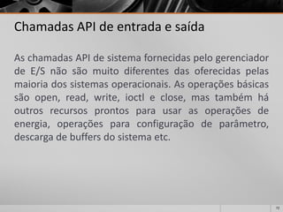 72 
Chamadas API de entrada e saída 
AschamadasAPIdesistemafornecidaspelogerenciadordeE/Snãosãomuitodiferentesdasoferecidaspelasmaioriadossistemasoperacionais.Asoperaçõesbásicassãoopen,read,write,ioctleclose,mastambémháoutrosrecursosprontosparausarasoperaçõesdeenergia,operaçõesparaconfiguraçãodeparâmetro, descargadebuffersdosistemaetc.  